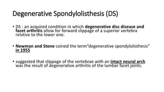 Degenerative Spondylolisthesis (DS)
• DS : an acquired condition in which degenerative disc disease and
facet arthritis allow for forward slippage of a superior vertebra
relative to the lower one.
• Newman and Stone coined the term“degenerative spondylolisthesis”
in 1955
• suggested that slippage of the vertebrae with an intact neural arch
was the result of degenerative arthritis of the lumbar facet joints.
 