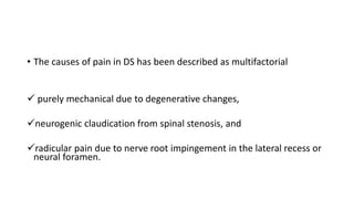 • The causes of pain in DS has been described as multifactorial
 purely mechanical due to degenerative changes,
neurogenic claudication from spinal stenosis, and
radicular pain due to nerve root impingement in the lateral recess or
neural foramen.
 