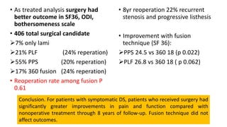 • As treated analysis surgery had
better outcome in SF36, ODI,
bothersomeness scale
• 406 total surgical candidate
7% only lami
21% PLF (24% reperation)
55% PPS (20% reperation)
17% 360 fusion (24% reperation)
• Reoperation rate among fusion P
0.61
• 8yr reoperation 22% recurrent
stenosis and progressive listhesis
• Improvement with fusion
technique (SF 36):
PPS 24.5 vs 360 18 (p 0.022)
PLF 26.8 vs 360 18 ( p 0.062)
Conclusion. For patients with symptomatic DS, patients who received surgery had
significantly greater improvements in pain and function compared with
nonoperative treatment through 8 years of follow-up. Fusion technique did not
affect outcomes.
 