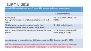 SLIP Trial 2016
A total of 66 patients (mean age, 67 years; 80% women) underwent randomization
The treatment effects
fusion group
had a greater increase in SF-36 physical-component at 2
years
(15.2 vs. 9.5 CI(0.1 to 11.3); P =
0.046)
SF-36 physical-component remained greater than
decompressionalone group at 3 years and at 4 years
(P = 0.02 for both years).
ODI at 2 years did not differ significantly between the study
groups
−17.9 decompression vs −26.3
fusion group, P = 0.06)
cumulative rate of reoperation was 14% fusion group and 34% decompression(P = 0.05).
the addition of lumbar spinal fusion to laminectomy was associated with clinically meaningful
improvement in overall physical health–related quality of life than laminectomy alone.
 