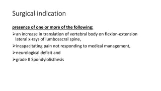 Surgical indication
presence of one or more of the following:
an increase in translation of vertebral body on flexion-extension
lateral x-rays of lumbosacral spine,
incapacitating pain not responding to medical management,
neurological deficit and
grade II Spondylolisthesis
 