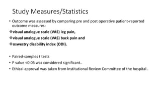 Study Measures/Statistics
• Outcome was assessed by comparing pre and post operative patient-reported
outcome measures:
visual analogue scale (VAS) leg pain,
visual analogue scale (VAS) back pain and
oswestry disability index (ODI).
• Paired-samples t tests
• P value <0.05 was considered significant..
• Ethical approval was taken from Institutional Review Committee of the hospital .
 
