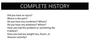 COMPLETE HISTORY
Did you have an injury?
Where is the pain?
Do you have any numbness? Where?
Do you have any weakness? Where?
Have you had this problem or something like
it before?
Have you had any weight loss, fevers, or
illnesses recently?
 