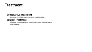 Treatment
Conservative Treatment
Purpose: to relieve pain and nerve root irritation
Surgical Treatment
purpose : to relieve nerve root compression from herniated
disk material.
 