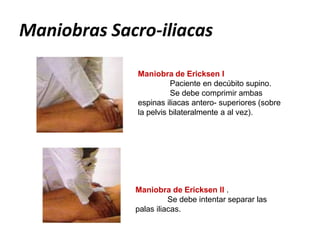 Maniobra de Ericksen I
Paciente en decúbito supino.
Se debe comprimir ambas
espinas iliacas antero- superiores (sobre
la pelvis bilateralmente a al vez).
Maniobra de Ericksen II .
Se debe intentar separar las
palas iliacas.
Maniobras Sacro-iliacas
 