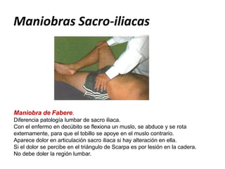 Maniobra de Fabere.
Diferencia patología lumbar de sacro iliaca.
Con el enfermo en decúbito se flexiona un muslo, se abduce y se rota
externamente, para que el tobillo se apoye en el muslo contrario.
Aparece dolor en articulación sacro iliaca si hay alteración en ella.
Si el dolor se percibe en el triángulo de Scarpa es por lesión en la cadera.
No debe doler la región lumbar.
Maniobras Sacro-iliacas
 