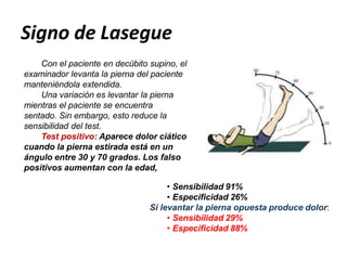 Signo de Lasegue
Con el paciente en decúbito supino, el
examinador levanta la pierna del paciente
manteniéndola extendida.
Una variación es levantar la pierna
mientras el paciente se encuentra
sentado. Sin embargo, esto reduce la
sensibilidad del test.
Test positivo: Aparece dolor ciático
cuando la pierna estirada está en un
ángulo entre 30 y 70 grados. Los falso
positivos aumentan con la edad,
• Sensibilidad 91%
• Especificidad 26%
Si levantar la pierna opuesta produce dolor:
• Sensibilidad 29%
• Especificidad 88%
 