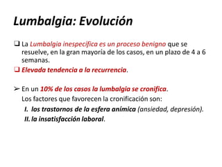 Lumbalgia: Evolución
❑La Lumbalgia inespecífica es un proceso benigno que se
resuelve, en la gran mayoría de los casos, en un plazo de 4 a 6
semanas.
❑Elevada tendencia a la recurrencia.
➢ En un 10% de los casos la lumbalgia se cronifica.
Los factores que favorecen la cronificación son:
I. los trastornos de la esfera anímica (ansiedad, depresión).
II.la insatisfacción laboral.
 