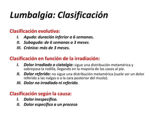 Lumbalgia: Clasificación
Clasificación evolutiva:
I. Aguda: duración inferior a 6 semanas.
II. Subaguda: de 6 semanas a 3 meses.
III. Crónica: más de 3 meses.
Clasificación en función de la irradiación:
I. Dolor irradiado o ciatalgia: sigue una distribución metamérica y
sobrepasa la rodilla, llegando en la mayoría de los casos al pie.
II. Dolor referido: no sigue una distribución metamérica (suele ser un dolor
referido a las nalgas o a la cara posterior del muslo).
III. Dolor no irradiado ni referido.
Clasificación según la causa:
I. Dolor inespecífico.
II. Dolor específico a un proceso.
 