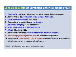 Señales de alerta de Lumbalgia potencialmente grave
1. Traumatismos graves o leves en paciente con probable osteopenia.
2. Antecedentes de neoplasias, VIH o inmunodepresión.
3. Síndrome constitucional asociado.
4. Tratamiento prolongado con corticoides.
5. Adicción a drogas por vía parenteral.
6. Dolor de características inflamatorias.
7. Edad > 55 años ó < 20.
8. Antecedente reciente de instrumentación de la vía urinaria.
9. Paresia significativa (más de 4/5) de extremidad inferior a.
10.Sospecha de síndrome de cola de caballo (paresia bilateral, anestesia en
silla de montar, incontinencia de esfínteres)a
a Señales de alerta para derivación quirúrgica urgente
 