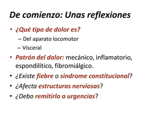 De comienzo: Unas reflexiones
• ¿Qué tipo de dolor es?
– Del aparato locomotor
– Visceral
• Patrón del dolor: mecánico, inflamatorio,
espondilítico, fibromiálgico.
• ¿Existe fiebre o síndrome constitucional?
• ¿Afecta estructuras nerviosas?
• ¿Debo remitirlo a urgencias?
 