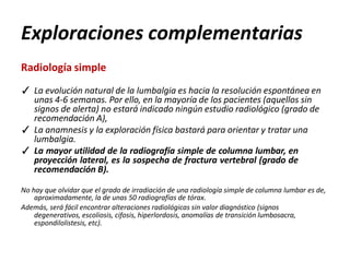Exploraciones complementarias
Radiología simple
✓ La evolución natural de la lumbalgia es hacia la resolución espontánea en
unas 4-6 semanas. Por ello, en la mayoría de los pacientes (aquellos sin
signos de alerta) no estará indicado ningún estudio radiológico (grado de
recomendación A),
✓ La anamnesis y la exploración física bastará para orientar y tratar una
lumbalgia.
✓ La mayor utilidad de la radiografía simple de columna lumbar, en
proyección lateral, es la sospecha de fractura vertebral (grado de
recomendación B).
No hay que olvidar que el grado de irradiación de una radiología simple de columna lumbar es de,
aproximadamente, la de unas 50 radiografías de tórax.
Además, será fácil encontrar alteraciones radiológicas sin valor diagnóstico (signos
degenerativos, escoliosis, cifosis, hiperlordosis, anomalías de transición lumbosacra,
espondilolistesis, etc).
 