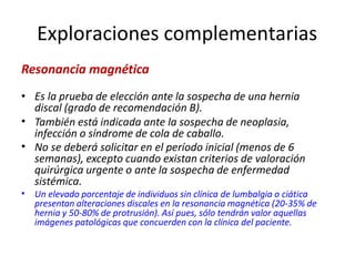 Exploraciones complementarias
Resonancia magnética
•
•
•
• Es la prueba de elección ante la sospecha de una hernia
discal (grado de recomendación B).
También está indicada ante la sospecha de neoplasia,
infección o síndrome de cola de caballo.
No se deberá solicitar en el período inicial (menos de 6
semanas), excepto cuando existan criterios de valoración
quirúrgica urgente o ante la sospecha de enfermedad
sistémica.
Un elevado porcentaje de individuos sin clínica de lumbalgia o ciática
presentan alteraciones discales en la resonancia magnética (20-35% de
hernia y 50-80% de protrusión). Así pues, sólo tendrán valor aquellas
imágenes patológicas que concuerden con la clínica del paciente.
 