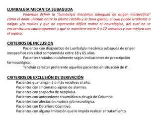 LUMBALGIA MECANICA SUBAGUDA
Podemos definir la "Lumbalgia mecánica subaguda de origen inespecífico"
como el dolor ubicado entre la última costilla y la zona glútea, el cual puede irradiarse a
nalgas y/o muslos y que no representa déficit motor ni neurológico, del cual no se
encuentra una causa aparente y que se mantiene entre 4 a 12 semanas y que mejora con
el reposo.
CRITERIOS DE INCLUSION
Pacientes con diagnóstico de Lumbalgia mecánica subaguda de origen
inespecífico con edad comprendida entre 18 y 65 años.
Pacientes tratados inicialmente según indicaciones de prescripción
farmacológica.
Tendrán carácter preferente aquellos pacientes en situación de IT.
CRITERIOS DE EXCLUSIÓN DE DERIVACIÓN
Pacientes que tengan 3 o más recidivas al año.
Pacientes con síntomas o signos de alarmas.
Pacientes con sospecha de neoplasia.
Pacientes con antecedente traumático o cirugía de Columna.
Pacientes con afectación motora y/o neurológica.
Pacientes con Deterioro Cognitivo.
Pacientes con alguna limitación que le impida realizar el tratamiento.
 