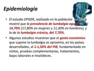 Epidemiología
•
• El estudio EPISER, realizado en la población española
mostró que la prevalencia de lumbalgia aguda es del
14,70% (17,80% en mujeres y 11,30% en hombres), y
la de la lumbalgia crónica, del 7,70%.
Algunos estudios muestran que el gasto económico
que supone la lumbalgia se aproxima, en los países
desarrollados, al 1-1,50% del PIB, fundamentado en
visitas, pruebas complementarias, tratamientos,
bajas laborales e invalideces.
 
