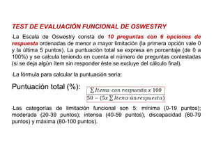 TEST DE EVALUACIÓN FUNCIONAL DE OSWESTRY
•La Escala de Oswestry consta de 10 preguntas con 6 opciones de
respuesta ordenadas de menor a mayor limitación (la primera opción vale 0
y la última 5 puntos). La puntuación total se expresa en porcentaje (de 0 a
100%) y se calcula teniendo en cuenta el número de preguntas contestadas
(si se deja algún ítem sin responder éste se excluye del cálculo final).
•La fórmula para calcular la puntuación sería:
Puntuación total (%):
•Las categorías de limitación funcional son 5: mínima (0-19 puntos);
moderada (20-39 puntos); intensa (40-59 puntos), discapacidad (60-79
puntos) y máxima (80-100 puntos).
 