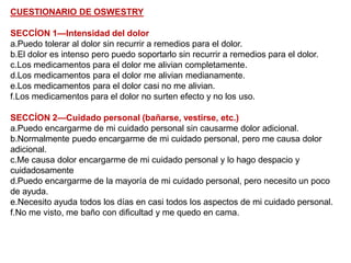CUESTIONARIO DE OSWESTRY
SECCÍON 1—Intensidad del dolor
a.Puedo tolerar al dolor sin recurrir a remedios para el dolor.
b.El dolor es intenso pero puedo soportarlo sin recurrir a remedios para el dolor.
c.Los medicamentos para el dolor me alivian completamente.
d.Los medicamentos para el dolor me alivian medianamente.
e.Los medicamentos para el dolor casi no me alivian.
f.Los medicamentos para el dolor no surten efecto y no los uso.
SECCÍON 2—Cuidado personal (bañarse, vestirse, etc.)
a.Puedo encargarme de mi cuidado personal sin causarme dolor adicional.
b.Normalmente puedo encargarme de mi cuidado personal, pero me causa dolor
adicional.
c.Me causa dolor encargarme de mi cuidado personal y lo hago despacio y
cuidadosamente
d.Puedo encargarme de la mayoría de mi cuidado personal, pero necesito un poco
de ayuda.
e.Necesito ayuda todos los días en casi todos los aspectos de mi cuidado personal.
f.No me visto, me baño con dificultad y me quedo en cama.
 