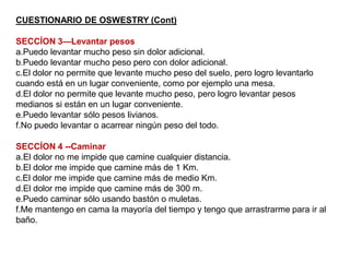 CUESTIONARIO DE OSWESTRY (Cont)
SECCÍON 3—Levantar pesos
a.Puedo levantar mucho peso sin dolor adicional.
b.Puedo levantar mucho peso pero con dolor adicional.
c.El dolor no permite que levante mucho peso del suelo, pero logro levantarlo
cuando está en un lugar conveniente, como por ejemplo una mesa.
d.El dolor no permite que levante mucho peso, pero logro levantar pesos
medianos si están en un lugar conveniente.
e.Puedo levantar sólo pesos livianos.
f.No puedo levantar o acarrear ningún peso del todo.
SECCÍON 4 --Caminar
a.El dolor no me impide que camine cualquier distancia.
b.El dolor me impide que camine más de 1 Km.
c.El dolor me impide que camine más de medio Km.
d.El dolor me impide que camine más de 300 m.
e.Puedo caminar sólo usando bastón o muletas.
f.Me mantengo en cama la mayoría del tiempo y tengo que arrastrarme para ir al
baño.
 