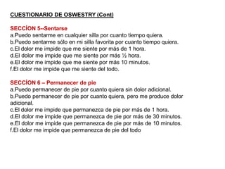 CUESTIONARIO DE OSWESTRY (Cont)
SECCÍON 5--Sentarse
a.Puedo sentarme en cualquier silla por cuanto tiempo quiera.
b.Puedo sentarme sólo en mi silla favorita por cuanto tiempo quiera.
c.El dolor me impide que me siente por más de 1 hora.
d.El dolor me impide que me siente por más ½ hora.
e.El dolor me impide que me siente por más 10 minutos.
f.El dolor me impide que me siente del todo.
SECCÍON 6 – Permanecer de pie
a.Puedo permanecer de pie por cuanto quiera sin dolor adicional.
b.Puedo permanecer de pie por cuanto quiera, pero me produce dolor
adicional.
c.El dolor me impide que permanezca de pie por más de 1 hora.
d.El dolor me impide que permanezca de pie por más de 30 minutos.
e.El dolor me impide que permanezca de pie por más de 10 minutos.
f.El dolor me impide que permanezca de pie del todo
 