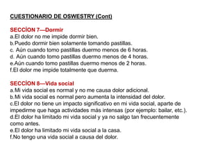 CUESTIONARIO DE OSWESTRY (Cont)
SECCÍON 7—Dormir
a.El dolor no me impide dormir bien.
b.Puedo dormir bien solamente tomando pastillas.
c. Aún cuando tomo pastillas duermo menos de 6 horas.
d. Aún cuando tomo pastillas duermo menos de 4 horas.
e.Aún cuando tomo pastillas duermo menos de 2 horas.
f.El dolor me impide totalmente que duerma.
SECCÍON 8—Vida social
a.Mi vida social es normal y no me causa dolor adicional.
b.Mi vida social es normal pero aumenta la intensidad del dolor.
c.El dolor no tiene un impacto significativo en mi vida social, aparte de
impedirme que haga actividades más intensas (por ejemplo: bailar, etc.).
d.El dolor ha limitado mi vida social y ya no salgo tan frecuentemente
como antes.
e.El dolor ha limitado mi vida social a la casa.
f.No tengo una vida social a causa del dolor.
 