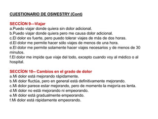 CUESTIONARIO DE OSWESTRY (Cont)
SECCÍON 9—Viajar
a.Puedo viajar donde quiera sin dolor adicional.
b.Puedo viajar donde quiera pero me causa dolor adicional.
c.El dolor es fuerte, pero puedo tolerar viajes de más de dos horas.
d.El dolor me permite hacer sólo viajes de menos de una hora.
e.El dolor me permite solamente hacer viajes necesarios y de menos de 30
minutos.
f.El dolor me impide que viaje del todo, excepto cuando voy al médico o al
hospital.
SECCÍON 10-- Cambios en el grado de dolor
a.Mi dolor está mejorando rápidamente.
b.Mi dolor fluctúa, pero en general está definitivamente mejorando.
c.Mi dolor parece estar mejorando, pero de momento la mejoría es lenta.
d.Mi dolor no está mejorando ni empeorando.
e.Mi dolor está gradualmente empeorando.
f.Mi dolor está rápidamente empeorando.
 