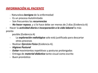 INFORMACIÓN AL PACIENTE
- Naturaleza benigna de la enfermedad
- Es un proceso Autolimitado
- Son frecuentes las recurrencias
- No hacer reposo, y si lo hace debe ser menos de 2 días (Evidencia A)
- Hacer la actividad diaria e incorporación a la vida laboral lo más
pronto
posible (Evidencia A)
- La exploración radiológica solo está justificada para descartar
otros procesos
- Realizar Ejercicio Físico (Evidencia A).
- Higiene Postural
- Evitar movimientos repetitivos y posturas prolongadas
- Entrega de material didáctico tanto visual como escrito
- Buen pronóstico
 