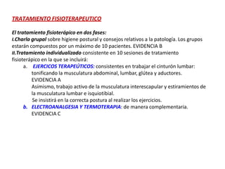TRATAMIENTO FISIOTERAPEUTICO
El tratamiento fisioterápico en dos fases:
I.Charla grupal sobre higiene postural y consejos relativos a la patología. Los grupos
estarán compuestos por un máximo de 10 pacientes. EVIDENCIA B
II.Tratamiento individualizado consistente en 10 sesiones de tratamiento
fisioterápico en la que se incluirá:
a. EJERCICOS TERAPEÚTICOS: consistentes en trabajar el cinturón lumbar:
tonificando la musculatura abdominal, lumbar, glútea y aductores.
EVIDENCIA A
Asimismo, trabajo activo de la musculatura interescapular y estiramientos de
la musculatura lumbar e isquiotibial.
Se insistirá en la correcta postura al realizar los ejercicios.
b. ELECTROANALGESIA Y TERMOTERAPIA: de manera complementaria.
EVIDENCIA C
 