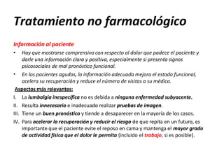 Tratamiento no farmacológico
Información al paciente
•
• Hay que mostrarse comprensivo con respecto al dolor que padece el paciente y
darle una información clara y positiva, especialmente si presenta signos
psicosociales de mal pronóstico funcional.
En los pacientes agudos, la información adecuada mejora el estado funcional,
acelera su recuperación y reduce el número de visitas a su médico.
Aspectos más relevantes:
I.
II.
La lumbalgia inespecífica no es debida a ninguna enfermedad subyacente.
Resulta innecesario e inadecuado realizar pruebas de imagen.
III. Tiene un buen pronóstico y tiende a desaparecer en la mayoría de los casos.
IV. Para acelerar la recuperación y reducir el riesgo de que repita en un futuro, es
importante que el paciente evite el reposo en cama y mantenga el mayor grado
de actividad física que el dolor le permita (incluido el trabajo, si es posible).
 