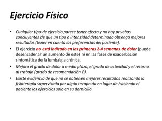 Ejercicio Físico
•
•
•
• Cualquier tipo de ejercicio parece tener efecto y no hay pruebas
concluyentes de que un tipo o intensidad determinada obtenga mejores
resultados (tener en cuenta las preferencias del paciente).
El ejercicio no está indicado en las primeras 2-4 semanas de dolor (puede
desencadenar un aumento de este) ni en las fases de exacerbación
sintomática de la lumbalgia crónica.
Mejora el grado de dolor a medio plazo, el grado de actividad y el retorno
al trabajo (grado de recomendación B).
Existe evidencia de que no se obtienen mejores resultados realizando la
fisioterapia supervisada por algún terapeuta en lugar de haciendo el
paciente los ejercicios solo en su domicilio.
 