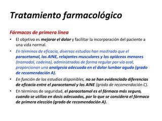 Tratamiento farmacológico
Fármacos de primera línea
•
•
•
• El objetivo es mejorar el dolor y facilitar la incorporación del paciente a
una vida normal.
En términos de eficacia, diversos estudios han mostrado que el
paracetamol, los AINE, relajantes musculares y los opiáceos menores
(tramadol, codeína), administrados de forma regular por vía oral,
proporcionan una analgesia adecuada en el dolor lumbar agudo (grado
de recomendación A).
En función de los estudios disponibles, no se han evidenciado diferencias
de eficacia entre el paracetamol y los AINE (grado de recomendación C).
En términos de seguridad, el paracetamol es el fármaco más seguro,
cuando se utiliza en dosis adecuadas, por lo que se considera el fármaco
de primera elección (grado de recomendación A).
 