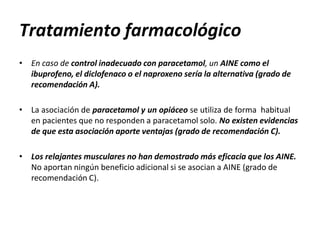 Tratamiento farmacológico
• En caso de control inadecuado con paracetamol, un AINE como el
ibuprofeno, el diclofenaco o el naproxeno sería la alternativa (grado de
recomendación A).
• La asociación de paracetamol y un opiáceo se utiliza de forma habitual
en pacientes que no responden a paracetamol solo. No existen evidencias
de que esta asociación aporte ventajas (grado de recomendación C).
• Los relajantes musculares no han demostrado más eficacia que los AINE.
No aportan ningún beneficio adicional si se asocian a AINE (grado de
recomendación C).
 