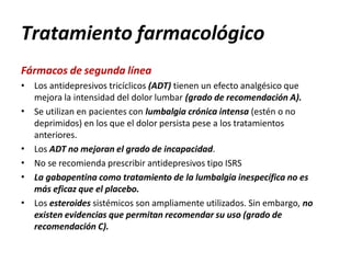 Tratamiento farmacológico
Fármacos de segunda línea
•
•
•
•
•
• Los antidepresivos tricíclicos (ADT) tienen un efecto analgésico que
mejora la intensidad del dolor lumbar (grado de recomendación A).
Se utilizan en pacientes con lumbalgia crónica intensa (estén o no
deprimidos) en los que el dolor persista pese a los tratamientos
anteriores.
Los ADT no mejoran el grado de incapacidad.
No se recomienda prescribir antidepresivos tipo ISRS
La gabapentina como tratamiento de la lumbalgia inespecífica no es
más eficaz que el placebo.
Los esteroides sistémicos son ampliamente utilizados. Sin embargo, no
existen evidencias que permitan recomendar su uso (grado de
recomendación C).
 