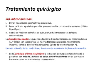 Tratamiento quirúrgico
Sus indicaciones son:
I. Déficit neurológico significativo o progresivo.
II. Dolor radicular agudo insoportable y no controlable con otros tratamientos (ciática
hiperálgica).
III. Ciática de más de 6 semanas de evolución, si han fracasado las terapias
conservadoras.
La discectomía estándar es superior a la micro-discectomía (grado de recomendación
A), y ambas son superiores a las nuevas técnicas quirúrgicas, mínimamente
invasivas, como la discectomía percutánea (grado de recomendación A).
La mala selección de los pacientes es la causa más importante de fracaso terapéutico.
• En la lumbalgia crónica inespecífica la indicación quirúrgica estaría limitada a
pacientes con más de 12 meses de dolor lumbar invalidante en los que hayan
fracasado todos los tratamientos conservadores.
 