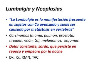 Lumbalgia y Neoplasias
• “La Lumbalgia es la manifestación frecuente
en sujetos con Ca avanzado y suele ser
causada por metástasis en vértebras”
• Carcinomas (mama, pulmón, próstata,
tiroides, riñón, GI), melanomas, linfomas.
• Dolor constante, sordo, que persiste en
reposo y empeora por la noche
• Dx: Rx, RMN, TAC
 