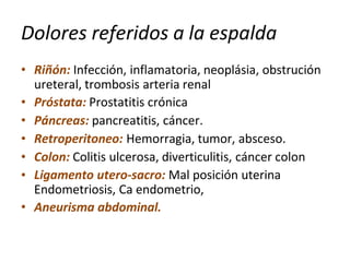 Dolores referidos a la espalda
•
•
•
•
•
•
• Riñón: Infección, inflamatoria, neoplásia, obstrución
ureteral, trombosis arteria renal
Próstata: Prostatitis crónica
Páncreas: pancreatitis, cáncer.
Retroperitoneo: Hemorragia, tumor, absceso.
Colon: Colitis ulcerosa, diverticulitis, cáncer colon
Ligamento utero-sacro: Mal posición uterina
Endometriosis, Ca endometrio,
Aneurisma abdominal.
 