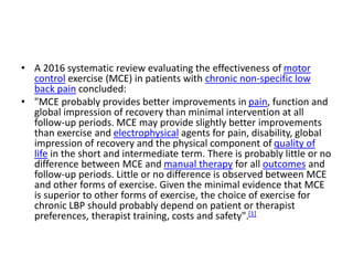 • A 2016 systematic review evaluating the effectiveness of motor
control exercise (MCE) in patients with chronic non-specific low
back pain concluded:
• "MCE probably provides better improvements in pain, function and
global impression of recovery than minimal intervention at all
follow-up periods. MCE may provide slightly better improvements
than exercise and electrophysical agents for pain, disability, global
impression of recovery and the physical component of quality of
life in the short and intermediate term. There is probably little or no
difference between MCE and manual therapy for all outcomes and
follow-up periods. Little or no difference is observed between MCE
and other forms of exercise. Given the minimal evidence that MCE
is superior to other forms of exercise, the choice of exercise for
chronic LBP should probably depend on patient or therapist
preferences, therapist training, costs and safety".[1]
 