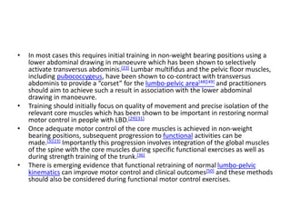 • In most cases this requires initial training in non-weight bearing positions using a
lower abdominal drawing in manoeuvre which has been shown to selectively
activate transversus abdominis.[23] Lumbar multifidus and the pelvic floor muscles,
including pubococcygeus, have been shown to co-contract with transversus
abdominis to provide a “corset” for the lumbo-pelvic area[48][49] and practitioners
should aim to achieve such a result in association with the lower abdominal
drawing in manoeuvre.
• Training should initially focus on quality of movement and precise isolation of the
relevant core muscles which has been shown to be important in restoring normal
motor control in people with LBD.[29][31]
• Once adequate motor control of the core muscles is achieved in non-weight
bearing positions, subsequent progression to functional activities can be
made.[3][23] Importantly this progression involves integration of the global muscles
of the spine with the core muscles during specific functional exercises as well as
during strength training of the trunk.[36]
• There is emerging evidence that functional retraining of normal lumbo-pelvic
kinematics can improve motor control and clinical outcomes[50] and these methods
should also be considered during functional motor control exercises.
 