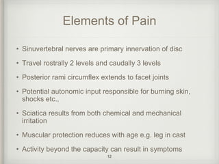 Elements of Pain
• Sinuvertebral nerves are primary innervation of disc
• Travel rostrally 2 levels and caudally 3 levels
• Posterior rami circumflex extends to facet joints
• Potential autonomic input responsible for burning skin,
shocks etc.,
• Sciatica results from both chemical and mechanical
irritation
• Muscular protection reduces with age e.g. leg in cast
• Activity beyond the capacity can result in symptoms
12
 