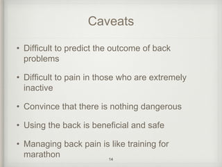 Caveats
• Difficult to predict the outcome of back
problems
• Difficult to pain in those who are extremely
inactive
• Convince that there is nothing dangerous
• Using the back is beneficial and safe
• Managing back pain is like training for
marathon 14
 