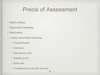 Precis of Assessment
• History (sitting)
• Observation (standing)
• Examination
• Active movements (standing)
• Forward flexion
• Extension
• Side flexion (L/R)
• Rotation (L/R)
• Quick test
• Trendelenburg’s and S1 root test
15
 