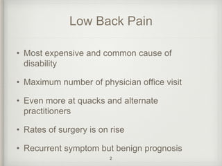 Low Back Pain
• Most expensive and common cause of
disability
• Maximum number of physician office visit
• Even more at quacks and alternate
practitioners
• Rates of surgery is on rise
• Recurrent symptom but benign prognosis
2
 