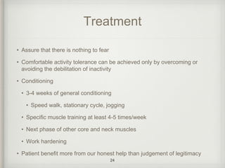 Treatment
• Assure that there is nothing to fear
• Comfortable activity tolerance can be achieved only by overcoming or
avoiding the debilitation of inactivity
• Conditioning
• 3-4 weeks of general conditioning
• Speed walk, stationary cycle, jogging
• Specific muscle training at least 4-5 times/week
• Next phase of other core and neck muscles
• Work hardening
• Patient benefit more from our honest help than judgement of legitimacy
24
 