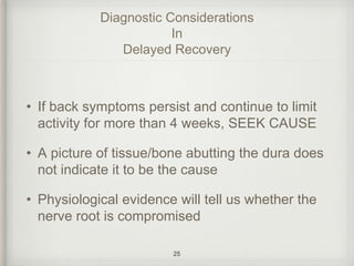Diagnostic Considerations
In
Delayed Recovery
• If back symptoms persist and continue to limit
activity for more than 4 weeks, SEEK CAUSE
• A picture of tissue/bone abutting the dura does
not indicate it to be the cause
• Physiological evidence will tell us whether the
nerve root is compromised
25
 