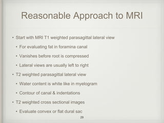 Reasonable Approach to MRI
• Start with MRI T1 weighted parasagittal lateral view
• For evaluating fat in foramina canal
• Vanishes before root is compressed
• Lateral views are usually left to right
• T2 weighted parasagittal lateral view
• Water content is white like in myelogram
• Contour of canal & indentations
• T2 weighted cross sectional images
• Evaluate convex or flat dural sac
29
 