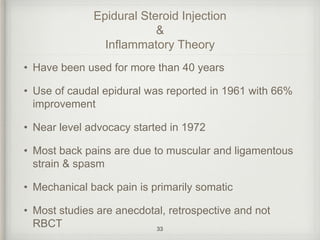 Epidural Steroid Injection
&
Inflammatory Theory
• Have been used for more than 40 years
• Use of caudal epidural was reported in 1961 with 66%
improvement
• Near level advocacy started in 1972
• Most back pains are due to muscular and ligamentous
strain & spasm
• Mechanical back pain is primarily somatic
• Most studies are anecdotal, retrospective and not
RBCT 33
 