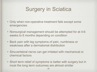 Surgery in Sciatica
• Only when non-operative treatment fails except some
emergencies
• Nonsurgical management should be attempted for at 4-6
weeks to 6 months depending on condition
• Back pain with leg symptoms of pain, numbness or
weakness after a dermatomal distribution
• Sinuvertebral nerve can get irritated with mechanical or
chemical factors
• Short term relief of symptoms is better with surgery but in
most the long term outcomes are almost similar
37
 