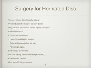 Surgery for Herniated Disc
• Tendon reflexes do not usually recover
• One-third are left with some sensory deficit
• Only absolute indication is caudal equina syndrome
• Relative indication
• Gross motor weakness
• Loss of bowel bladder function
• Recurrent incapacitating leg pain
• Persisting leg pain
• Best window 3-6 months
• Not a life saving procedure but improves QOL
• Exclude other causes
• Most have 70% improvement
38
 