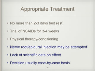 Appropriate Treatment
• No more than 2-3 days bed rest
• Trial of NSAIDs for 3-4 weeks
• Physical therapy/conditioning
• Nerve root/epidural injection may be attempted
• Lack of scientific data on effect
• Decision usually case-by-case basis
40
 