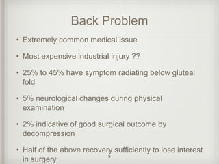Back Problem
• Extremely common medical issue
• Most expensive industrial injury ??
• 25% to 45% have symptom radiating below gluteal
fold
• 5% neurological changes during physical
examination
• 2% indicative of good surgical outcome by
decompression
• Half of the above recovery sufficiently to lose interest
in surgery
9
 