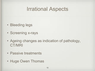 Irrational Aspects
• Bleeding legs
• Screening x-rays
• Ageing changes as indication of pathology,
CT/MRI
• Passive treatments
• Huge Owen Thomas
10
 